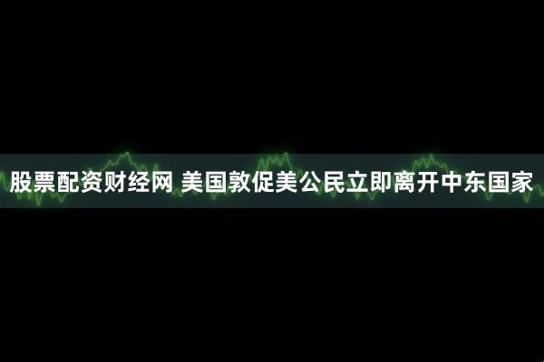 股票配资财经网 美国敦促美公民立即离开中东国家