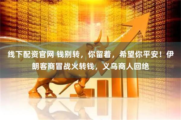 线下配资官网 钱别转，你留着，希望你平安！伊朗客商冒战火转钱，义乌商人回绝