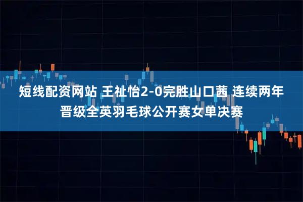 短线配资网站 王祉怡2-0完胜山口茜 连续两年晋级全英羽毛球公开赛女单决赛