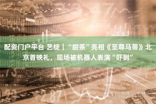 配资门户平台 艺绽｜“甜茶”亮相《至尊马蒂》北京首映礼，现场被机器人表演“吓到”