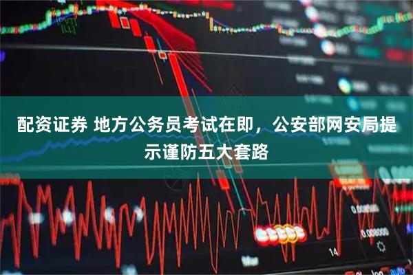配资证券 地方公务员考试在即，公安部网安局提示谨防五大套路