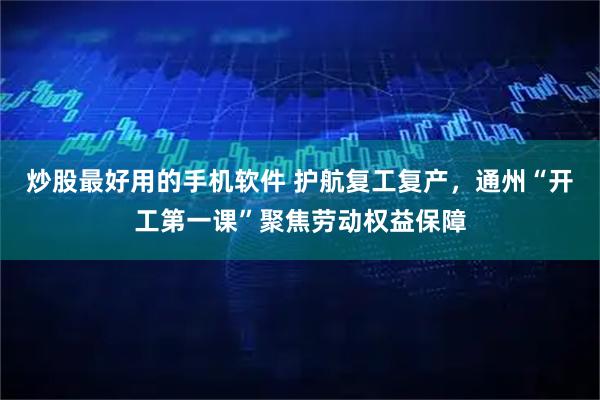 炒股最好用的手机软件 护航复工复产，通州“开工第一课”聚焦劳动权益保障