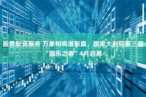 股票配资服务 万象和鸣谱新篇，国家大剧院第三届“国乐之春”4月启幕