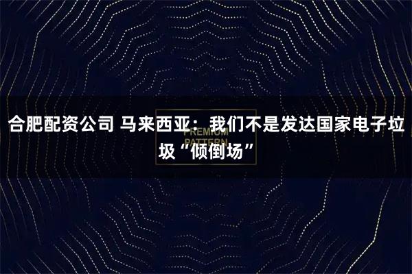 合肥配资公司 马来西亚：我们不是发达国家电子垃圾“倾倒场”