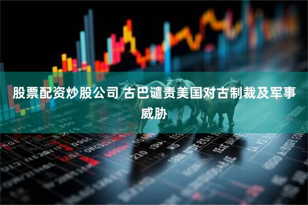 股票配资炒股公司 古巴谴责美国对古制裁及军事威胁