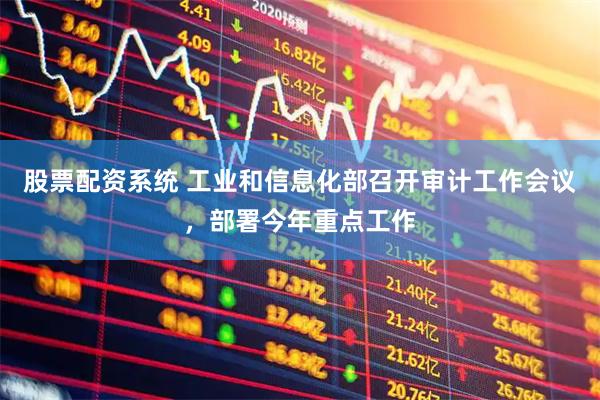 股票配资系统 工业和信息化部召开审计工作会议，部署今年重点工作