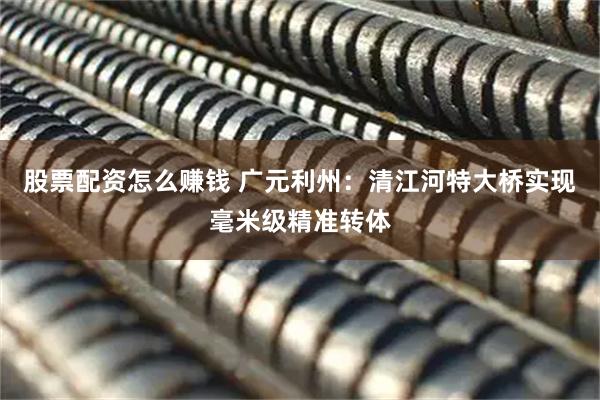 股票配资怎么赚钱 广元利州：清江河特大桥实现毫米级精准转体