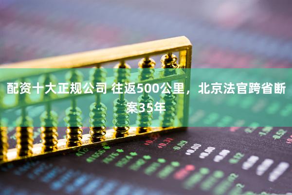 配资十大正规公司 往返500公里，北京法官跨省断案35年
