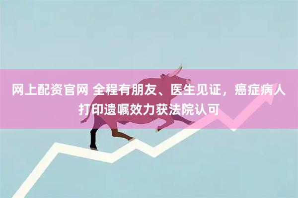 网上配资官网 全程有朋友、医生见证，癌症病人打印遗嘱效力获法院认可