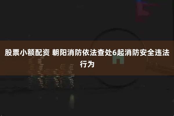 股票小额配资 朝阳消防依法查处6起消防安全违法行为