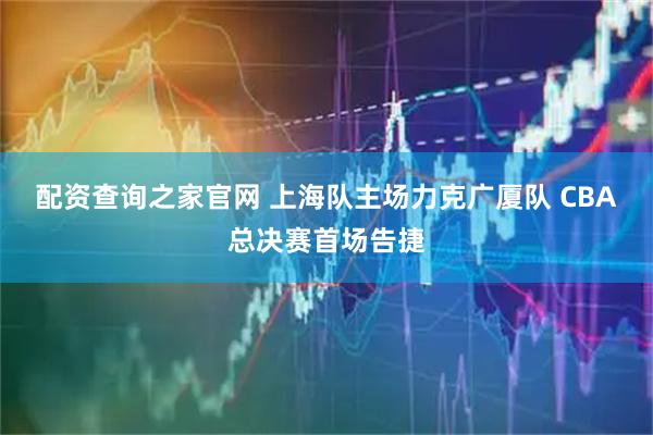 配资查询之家官网 上海队主场力克广厦队 CBA总决赛首场告捷