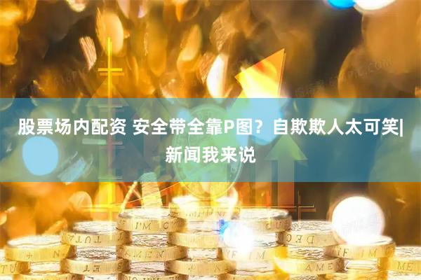 股票场内配资 安全带全靠P图？自欺欺人太可笑|新闻我来说