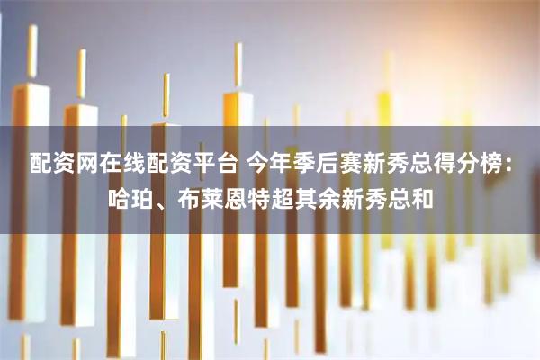 配资网在线配资平台 今年季后赛新秀总得分榜：哈珀、布莱恩特超其余新秀总和