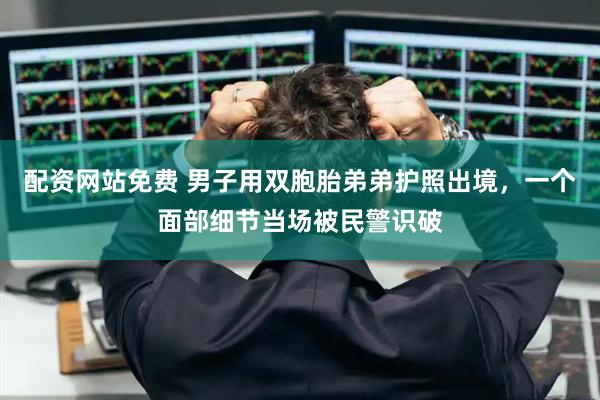 配资网站免费 男子用双胞胎弟弟护照出境，一个面部细节当场被民警识破