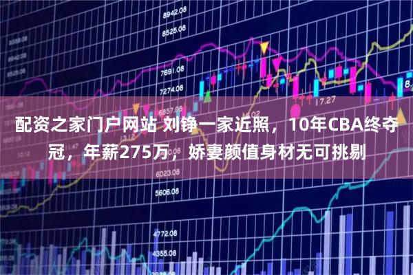 配资之家门户网站 刘铮一家近照，10年CBA终夺冠，年薪275万，娇妻颜值身材无可挑剔