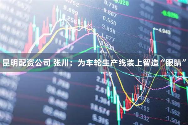 昆明配资公司 张川：为车轮生产线装上智造“眼睛”