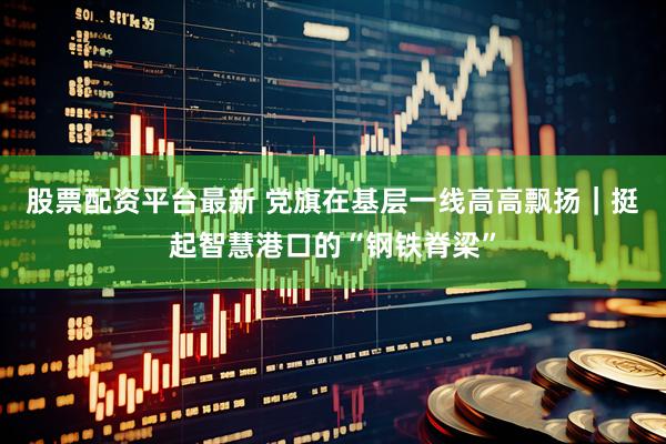 股票配资平台最新 党旗在基层一线高高飘扬｜挺起智慧港口的“钢铁脊梁”