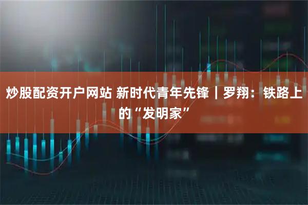 炒股配资开户网站 新时代青年先锋|罗翔:铁路上的“发明家”