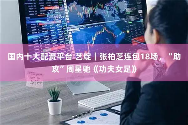 国内十大配资平台 艺绽｜张柏芝连包18场，“助攻”周星驰《功夫女足》