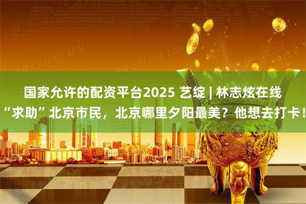国家允许的配资平台2025 艺绽 | 林志炫在线“求助”北京市民，北京哪里夕阳最美？他想去打卡！