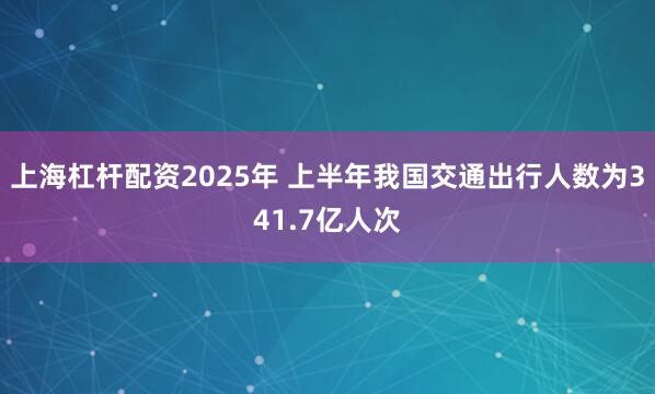 上海杠杆配资2025年 上半年我国交通出行人数为341.7亿人次