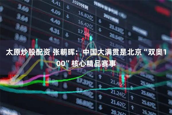 太原炒股配资 张朝晖：中国大满贯是北京“双奥100”核心精品赛事