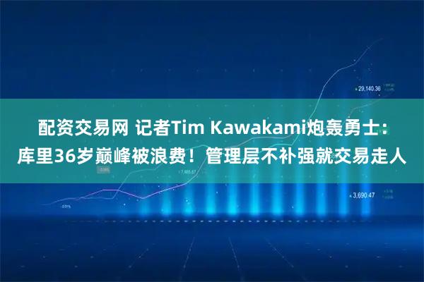 配资交易网 记者Tim Kawakami炮轰勇士：库里36岁巅峰被浪费！管理层不补强就交易走人
